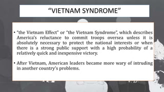 “VIETNAM SYNDROME”
• “the Vietnam Effect” or “the Vietnam Syndrome”, which describes
America’s reluctance to commit troops oversea unless it is
absolutely necessary to protect the national interests or when
there is a strong public support with a high probability of a
relatively quick and inexpensive victory.
• After Vietnam, American leaders became more wary of intruding
in another country’s problems.
 