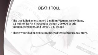 DEATH TOLL
• The war killed an estimated 2 million Vietnamese civilians,
1.1 million North Vietnamese troops, 200,000 South
Vietnamese troops, and 58,000 U.S. troops.
• Those wounded in combat numbered tens of thousands more.
 