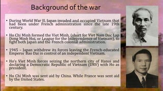 Background of the war
• During World War II, Japan invaded and occupied Vietnam that
had been under French administration since the late 19th
century.
• Ho Chi Minh formed the Viet Minh, (short for Viet Nam Doc Lap
Dong Minh Hoi, or League for the Independence of Vietnam), to
fight both Japan and the French colonial administration.
• 1945 – Japan withdrew its forces leaving the French-educated
Emperor Bao Dai in control of an independent Vietnam.
• Ho’s Viet Minh forces seizing the northern city of Hanoi and
declaring a Democratic Republic of Vietnam (DRV) with Ho as
president.
• Ho Chi Minh was sent aid by China. While France was sent aid
by the United States.
 