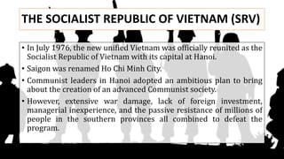 THE SOCIALIST REPUBLIC OF VIETNAM (SRV)
• In July 1976, the new unified Vietnam was officially reunited as the
Socialist Republic of Vietnam with its capital at Hanoi.
• Saigon was renamed Ho Chi Minh City.
• Communist leaders in Hanoi adopted an ambitious plan to bring
about the creation of an advanced Communist society.
• However, extensive war damage, lack of foreign investment,
managerial inexperience, and the passive resistance of millions of
people in the southern provinces all combined to defeat the
program.
 