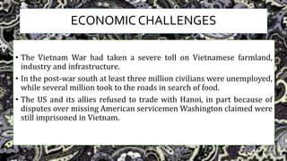 ECONOMIC CHALLENGES
• The Vietnam War had taken a severe toll on Vietnamese farmland,
industry and infrastructure.
• In the post-war south at least three million civilians were unemployed,
while several million took to the roads in search of food.
• The US and its allies refused to trade with Hanoi, in part because of
disputes over missing American servicemen Washington claimed were
still imprisoned in Vietnam.
 