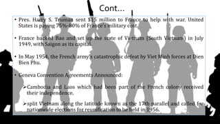 Cont…
• Pres. Harry S. Truman sent $15 million to France to help with war. United
States is paying 75%-80% of France’s military cost.
• France backed Bao and set up the state of Vietnam (South Vietnam) in July
1949, with Saigon as its capital.
• In May 1954, the French army's catastrophic defeat by Viet Minh forces at Dien
Bien Phu.
• Geneva Convention Agreements Announced:
Cambodia and Laos which had been part of the French colony received
their independence.
split Vietnam along the latitude known as the 17th parallel and called for
nationwide elections for reunification to be held in 1956.
 