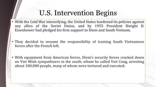 U.S. Intervention Begins
• With the Cold War intensifying, the United States hardened its policies against
any allies of the Soviet Union, and by 1955 President Dwight D.
Eisenhower had pledged his firm support to Diem and South Vietnam.
• They decided to resume the responsibility of training South Vietnamese
forces after the French left.
• With equipment from American forces, Diem’s security forces cracked down
on Viet Minh sympathizers in the south, whom he called Viet Cong, arresting
about 100,000 people, many of whom were tortured and executed.
 