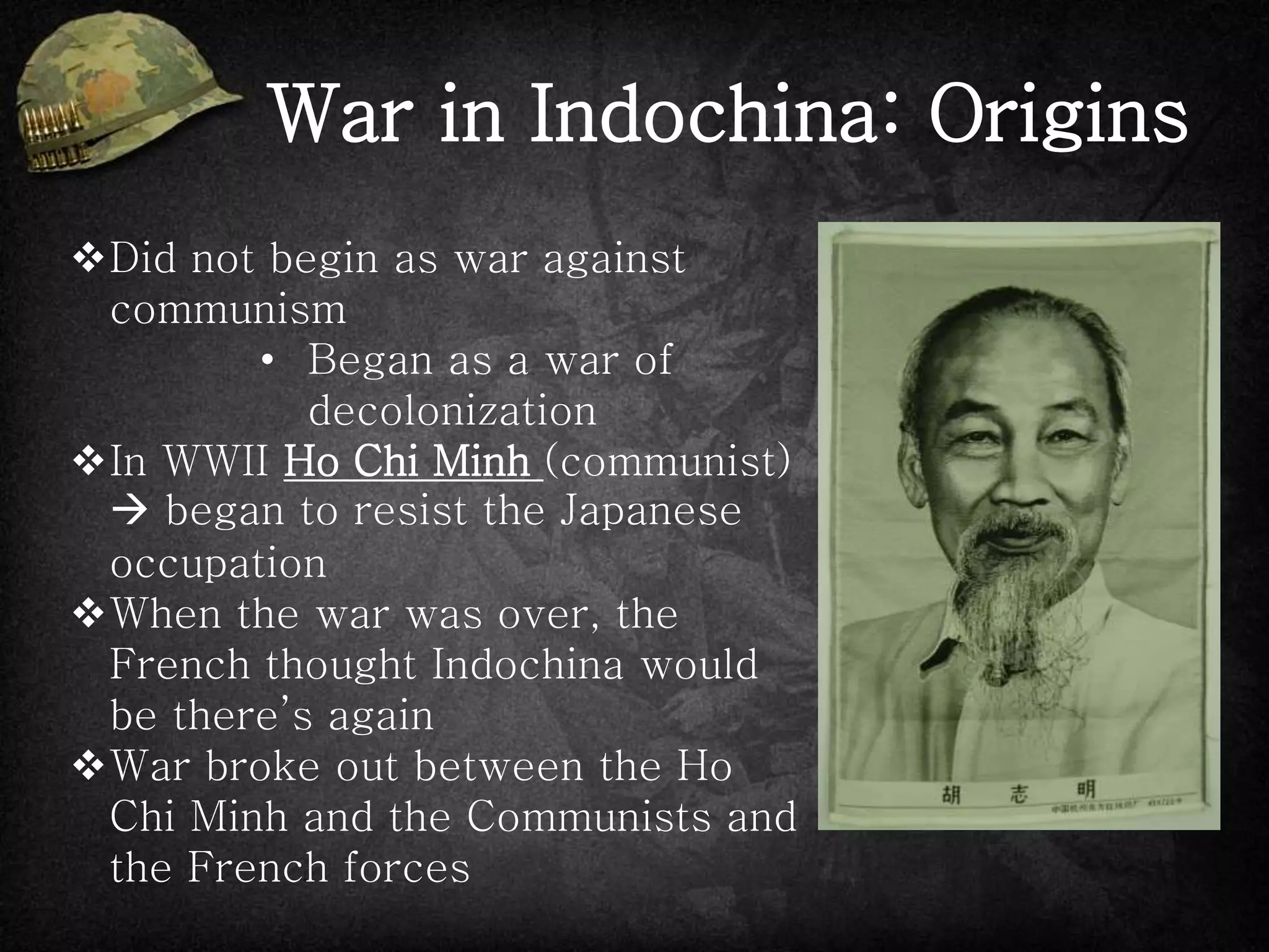 War in Indochina: Origins
Did not begin as war against
communism
• Began as a war of
decolonization
In WWII Ho Chi Minh (communist)
 began to resist the Japanese
occupation
When the war was over, the
French thought Indochina would
be there’s again
War broke out between the Ho
Chi Minh and the Communists and
the French forces
 
