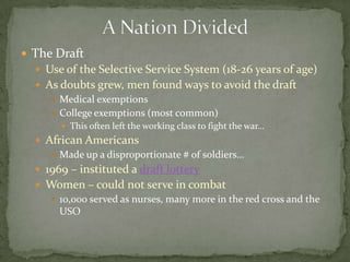  The Draft
   Use of the Selective Service System (18-26 years of age)
   As doubts grew, men found ways to avoid the draft
      Medical exemptions
      College exemptions (most common)
        This often left the working class to fight the war…
   African Americans
      Made up a disproportionate # of soldiers…
   1969 – instituted a draft lottery
   Women – could not serve in combat
     10,000 served as nurses, many more in the red cross and the
      USO
 