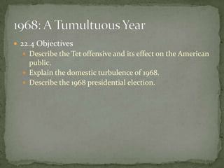  22.4 Objectives
   Describe the Tet offensive and its effect on the American
    public.
   Explain the domestic turbulence of 1968.
   Describe the 1968 presidential election.
 
