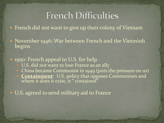  French did not want to give up their colony of Vietnam

 November 1946: War between French and the Vietminh
  begins

 1950: French appeal to U.S. for help
   U.S. did not want to lose France as an ally
   China became Communist in 1949 (puts the pressure on us)
   Containment: U.S. policy that opposes Communism and
     where it does it exist, it “ contained”

 U.S. agreed to send military aid to France
 