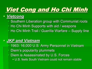 Viet Cong and Ho Chi MinhVietcongSouthern Liberation group with Communist rootsHo Chi Minh Supports with aid / weaponsHo Chi Minh Trail / Guerilla Warfare – Supply lineJKF and Vietnam1963: 16,000 U.S. Army Personnel in VietnamDiem’s popularity plummetsDiem is Assassinated by U.S. ForcesU.S. feels South Vietnam could not remain stable 