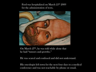 Fred was hospitalized on March 25th 2009
 for the administration of tests.




On March 27th, he was told while alone that
he had “tumors and growths.”

He was scared and confused and did not understand.

His oncologist left town for the next four days to a medical
conference and was not reachable by phone or email.
 