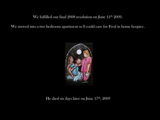 We fulfilled our final 2008 resolution on June 11th 2009.

We moved into a two bedroom apartment so I could care for Fred in home hospice.




                    He died six days later on June 17th, 2009
 