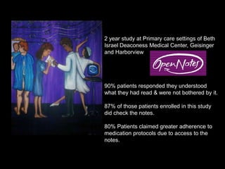 2 year study at Primary care settings of Beth
Israel Deaconess Medical Center, Geisinger
and Harborview




90% patients responded they understood
what they had read & were not bothered by it.

87% of those patients enrolled in this study
did check the notes.

80% Patients claimed greater adherence to
medication protocols due to access to the
notes.
 