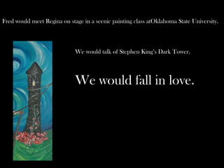 Fred would meet Regina on stage in a scenic painting class atOklahoma State University.



                             We would talk of Stephen King’s Dark Tower.



                             We would fall in love.
 