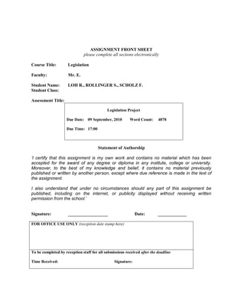 ASSIGNMENT FRONT SHEET
                              please complete all sections electronically

Course Title:        Legislation

Faculty:             Mr. E.

Student Name:        LOH R., ROLLINGER S., SCHOLZ F.
Student Class:

Assessment Title:

                                            Legislation Project

                    Due Date: 09 September, 2010         Word Count:      4878

                    Due Time: 17:00



                                       Statement of Authorship

‘I certify that this assignment is my own work and contains no material which has been
accepted for the award of any degree or diploma in any institute, college or university.
Moreover, to the best of my knowledge and belief, it contains no material previously
published or written by another person, except where due reference is made in the text of
the assignment.

I also understand that under no circumstances should any part of this assignment be
published, including on the internet, or publicity displayed without receiving written
permission from the school.’


Signature:           __________________                      Date:        _____________

FOR OFFICE USE ONLY (reception date stamp here)




To be completed by reception staff for all submissions received after the deadline

Time Received:                                  Signature:
 