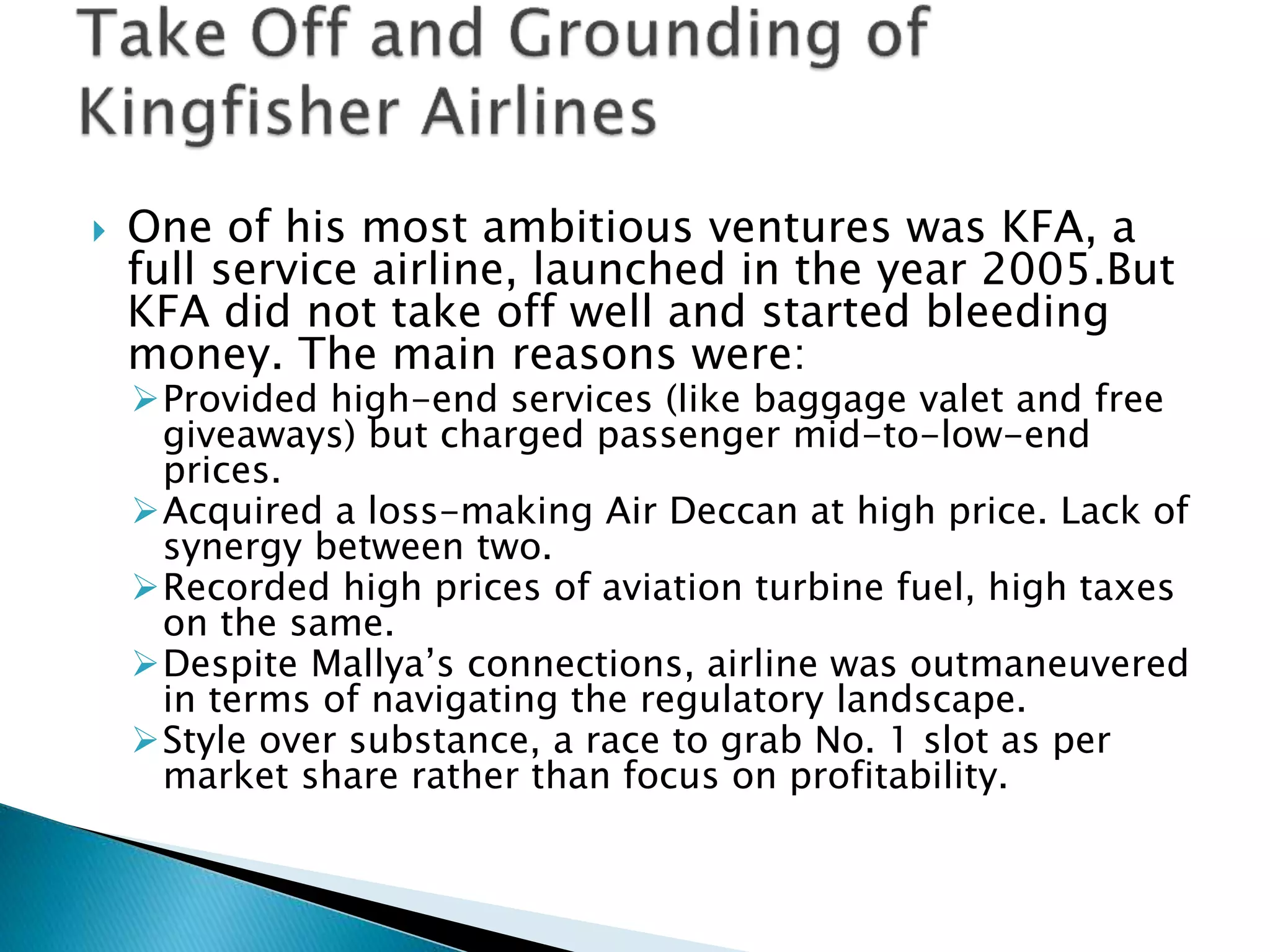  One of his most ambitious ventures was KFA, a
full service airline, launched in the year 2005.But
KFA did not take off well and started bleeding
money. The main reasons were:
Provided high-end services (like baggage valet and free
giveaways) but charged passenger mid-to-low-end
prices.
Acquired a loss-making Air Deccan at high price. Lack of
synergy between two.
Recorded high prices of aviation turbine fuel, high taxes
on the same.
Despite Mallya’s connections, airline was outmaneuvered
in terms of navigating the regulatory landscape.
Style over substance, a race to grab No. 1 slot as per
market share rather than focus on profitability.
 