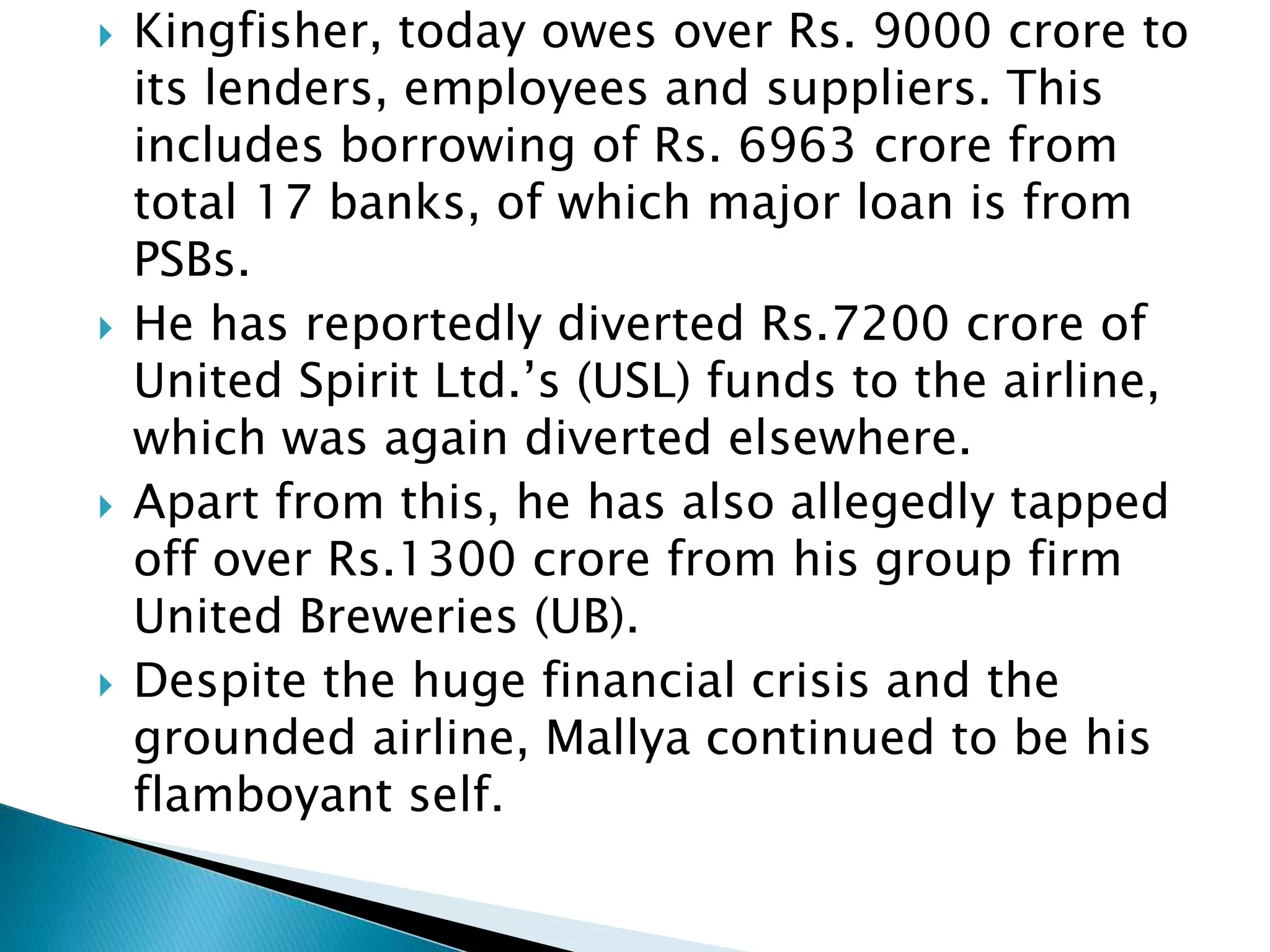  Kingfisher, today owes over Rs. 9000 crore to
its lenders, employees and suppliers. This
includes borrowing of Rs. 6963 crore from
total 17 banks, of which major loan is from
PSBs.
 He has reportedly diverted Rs.7200 crore of
United Spirit Ltd.’s (USL) funds to the airline,
which was again diverted elsewhere.
 Apart from this, he has also allegedly tapped
off over Rs.1300 crore from his group firm
United Breweries (UB).
 Despite the huge financial crisis and the
grounded airline, Mallya continued to be his
flamboyant self.
 