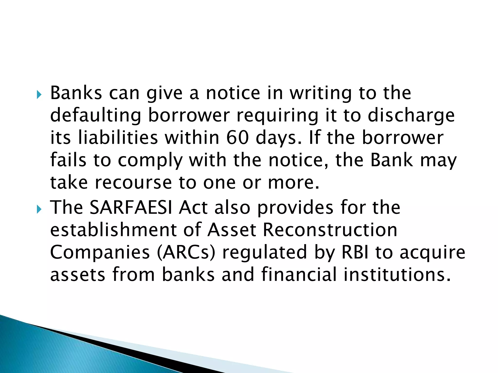  Banks can give a notice in writing to the
defaulting borrower requiring it to discharge
its liabilities within 60 days. If the borrower
fails to comply with the notice, the Bank may
take recourse to one or more.
 The SARFAESI Act also provides for the
establishment of Asset Reconstruction
Companies (ARCs) regulated by RBI to acquire
assets from banks and financial institutions.
 
