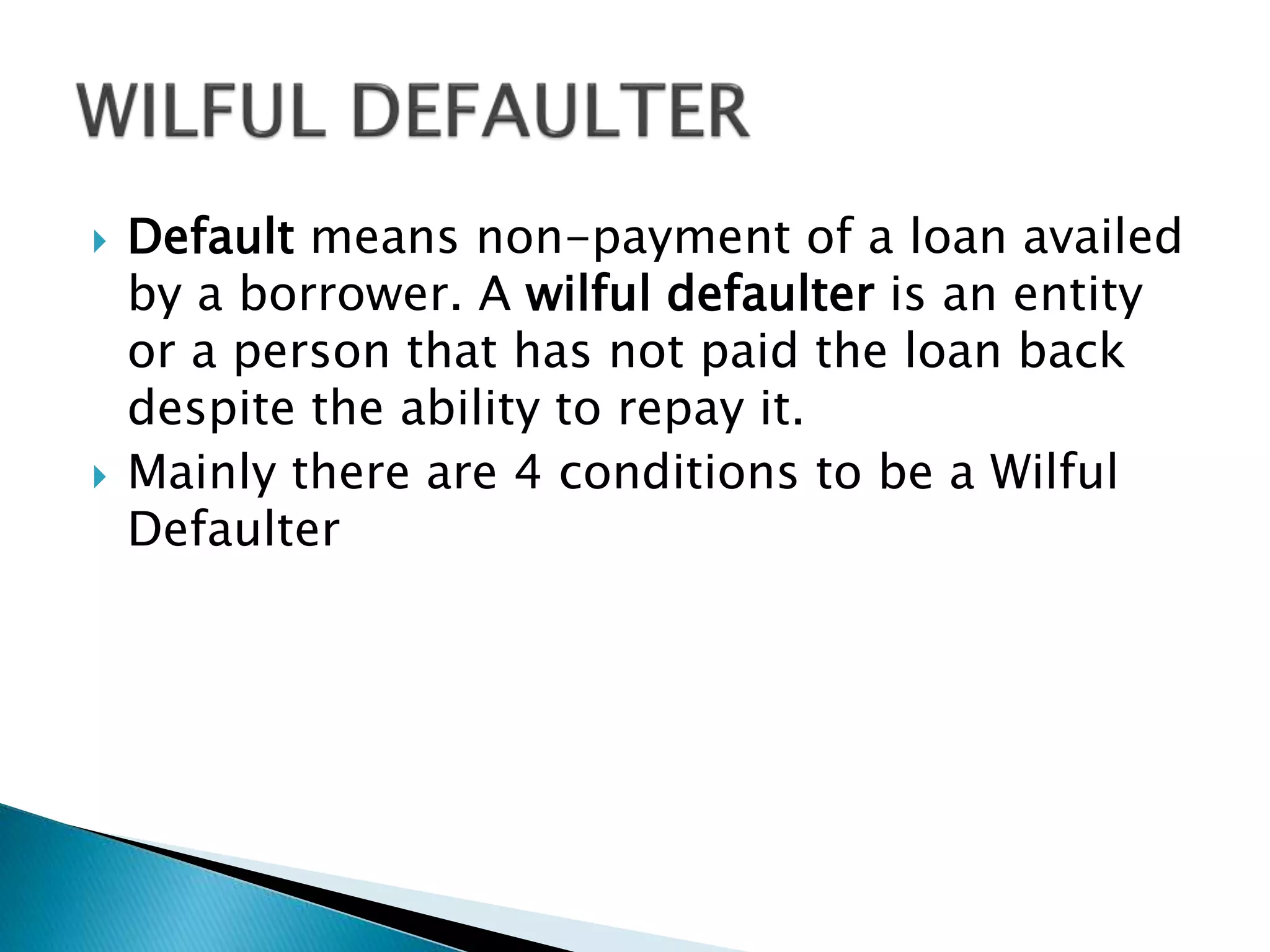  Default means non-payment of a loan availed
by a borrower. A wilful defaulter is an entity
or a person that has not paid the loan back
despite the ability to repay it.
 Mainly there are 4 conditions to be a Wilful
Defaulter
 