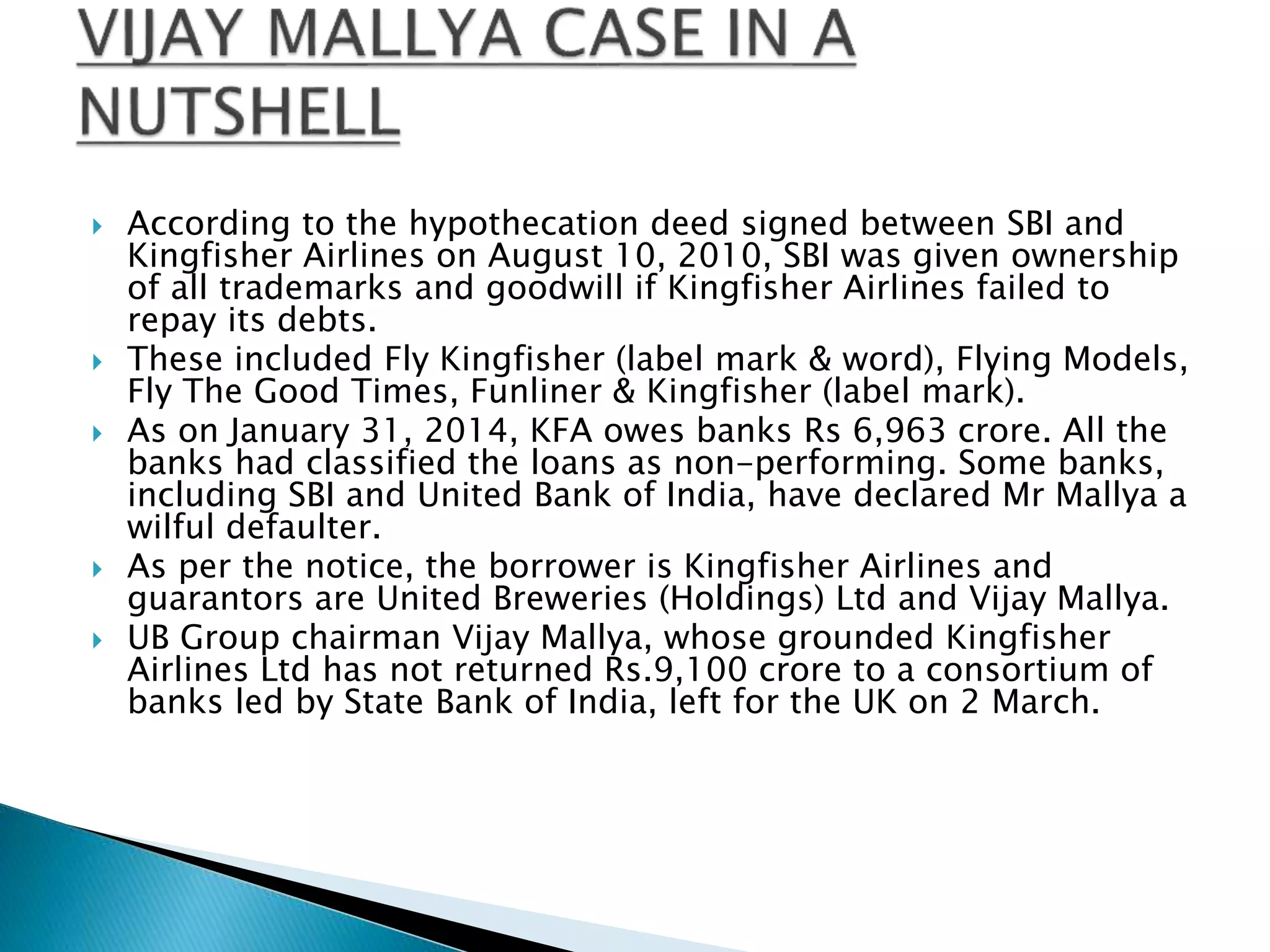  According to the hypothecation deed signed between SBI and
Kingfisher Airlines on August 10, 2010, SBI was given ownership
of all trademarks and goodwill if Kingfisher Airlines failed to
repay its debts.
 These included Fly Kingfisher (label mark & word), Flying Models,
Fly The Good Times, Funliner & Kingfisher (label mark).
 As on January 31, 2014, KFA owes banks Rs 6,963 crore. All the
banks had classified the loans as non-performing. Some banks,
including SBI and United Bank of India, have declared Mr Mallya a
wilful defaulter.
 As per the notice, the borrower is Kingfisher Airlines and
guarantors are United Breweries (Holdings) Ltd and Vijay Mallya.
 UB Group chairman Vijay Mallya, whose grounded Kingfisher
Airlines Ltd has not returned Rs.9,100 crore to a consortium of
banks led by State Bank of India, left for the UK on 2 March.
 