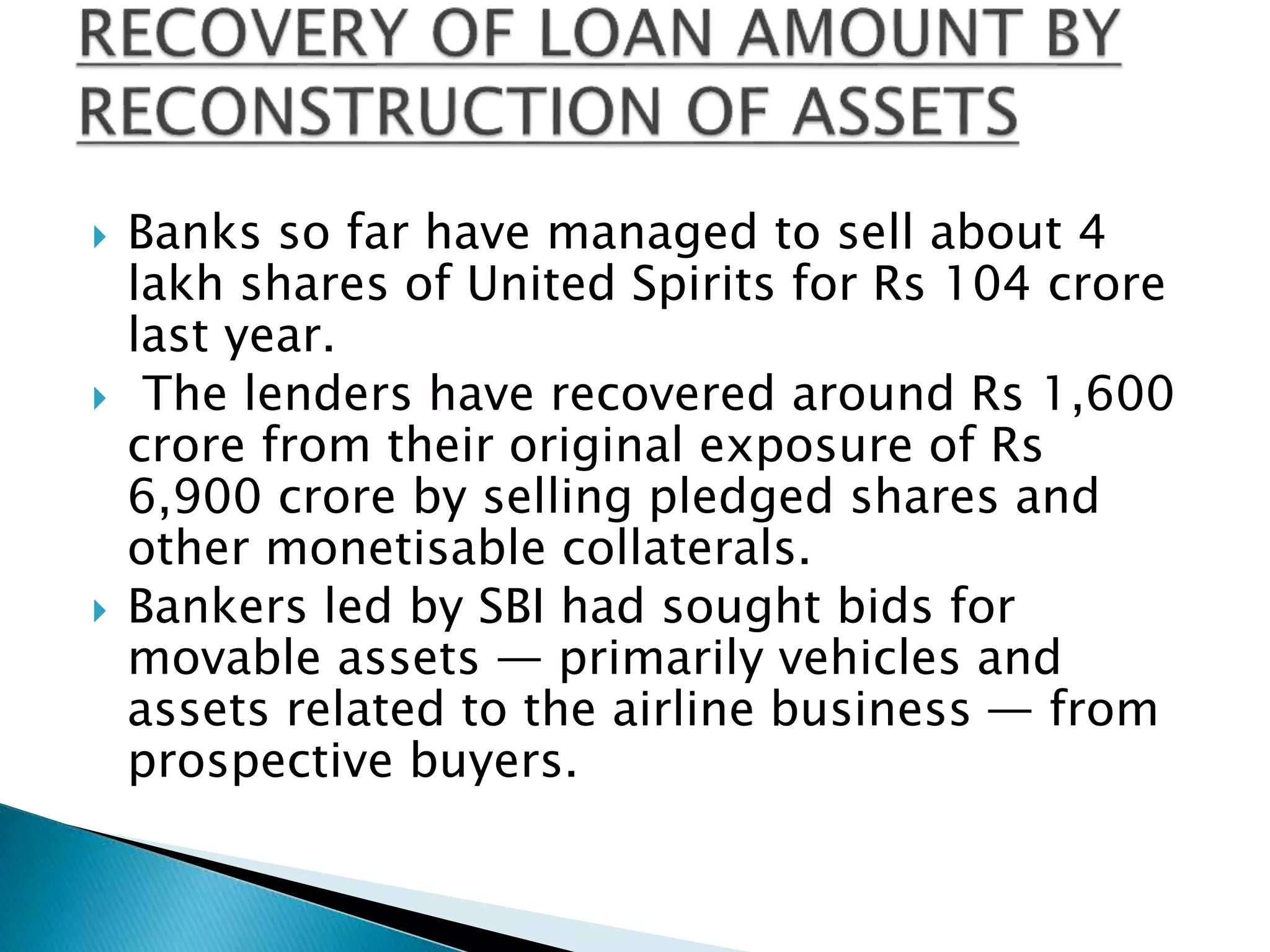  Banks so far have managed to sell about 4
lakh shares of United Spirits for Rs 104 crore
last year.
 The lenders have recovered around Rs 1,600
crore from their original exposure of Rs
6,900 crore by selling pledged shares and
other monetisable collaterals.
 Bankers led by SBI had sought bids for
movable assets — primarily vehicles and
assets related to the airline business — from
prospective buyers.
 