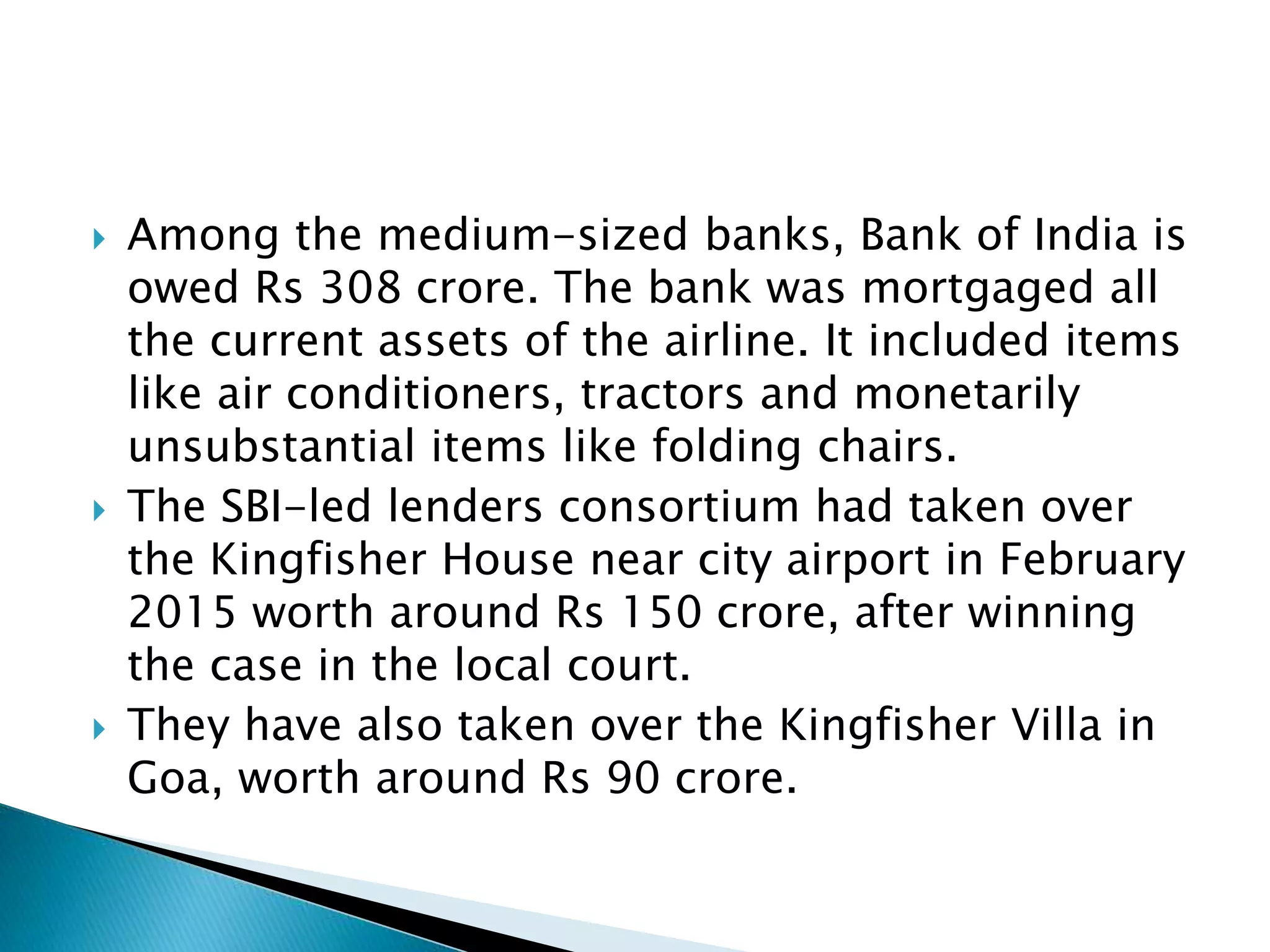  Among the medium-sized banks, Bank of India is
owed Rs 308 crore. The bank was mortgaged all
the current assets of the airline. It included items
like air conditioners, tractors and monetarily
unsubstantial items like folding chairs.
 The SBI-led lenders consortium had taken over
the Kingfisher House near city airport in February
2015 worth around Rs 150 crore, after winning
the case in the local court.
 They have also taken over the Kingfisher Villa in
Goa, worth around Rs 90 crore.
 