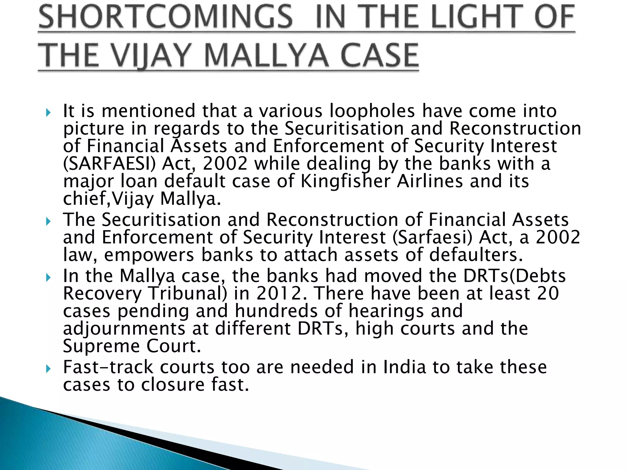  It is mentioned that a various loopholes have come into
picture in regards to the Securitisation and Reconstruction
of Financial Assets and Enforcement of Security Interest
(SARFAESI) Act, 2002 while dealing by the banks with a
major loan default case of Kingfisher Airlines and its
chief,Vijay Mallya.
 The Securitisation and Reconstruction of Financial Assets
and Enforcement of Security Interest (Sarfaesi) Act, a 2002
law, empowers banks to attach assets of defaulters.
 In the Mallya case, the banks had moved the DRTs(Debts
Recovery Tribunal) in 2012. There have been at least 20
cases pending and hundreds of hearings and
adjournments at different DRTs, high courts and the
Supreme Court.
 Fast-track courts too are needed in India to take these
cases to closure fast.
 