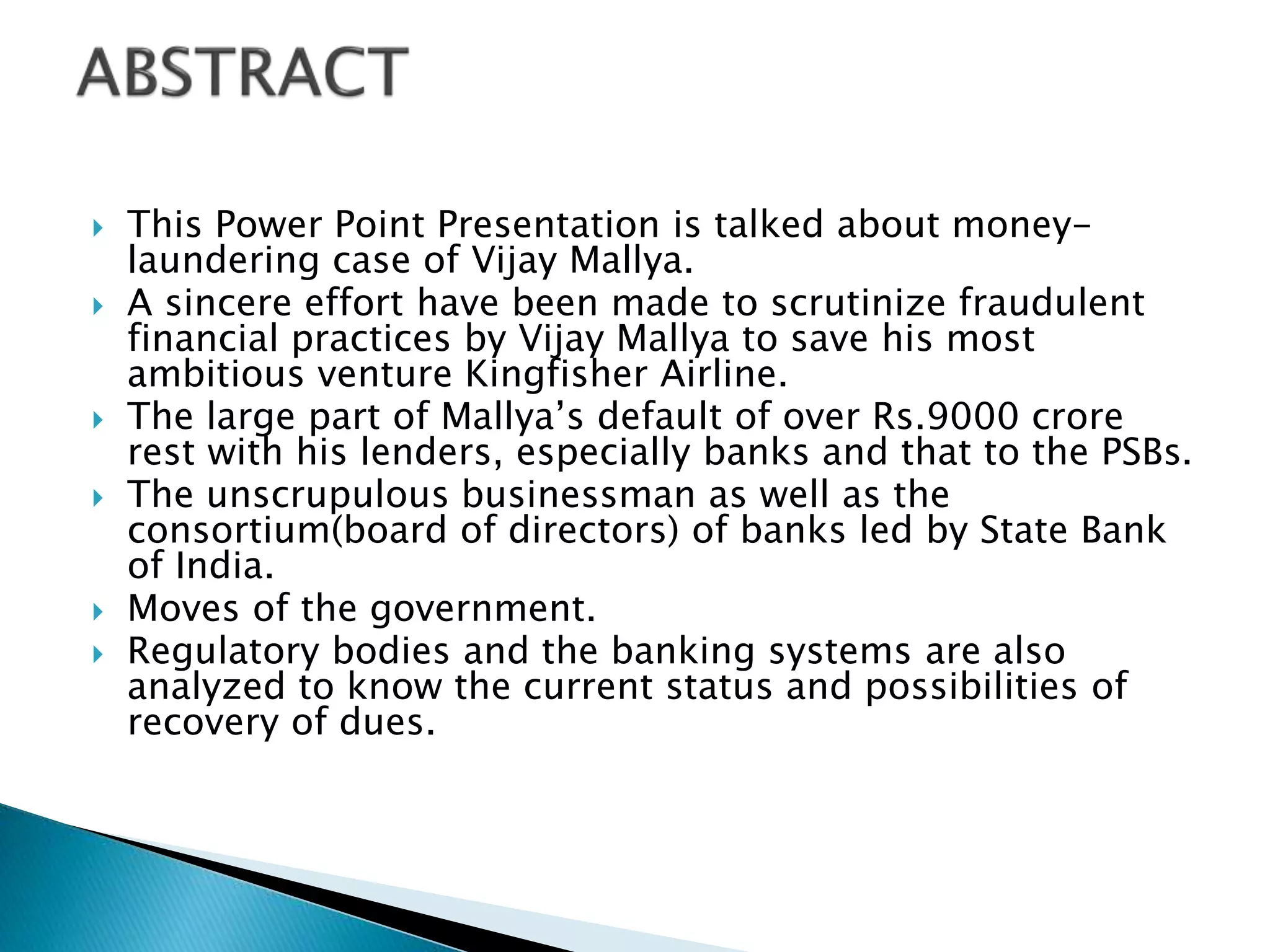  This Power Point Presentation is talked about money-
laundering case of Vijay Mallya.
 A sincere effort have been made to scrutinize fraudulent
financial practices by Vijay Mallya to save his most
ambitious venture Kingfisher Airline.
 The large part of Mallya’s default of over Rs.9000 crore
rest with his lenders, especially banks and that to the PSBs.
 The unscrupulous businessman as well as the
consortium(board of directors) of banks led by State Bank
of India.
 Moves of the government.
 Regulatory bodies and the banking systems are also
analyzed to know the current status and possibilities of
recovery of dues.
 