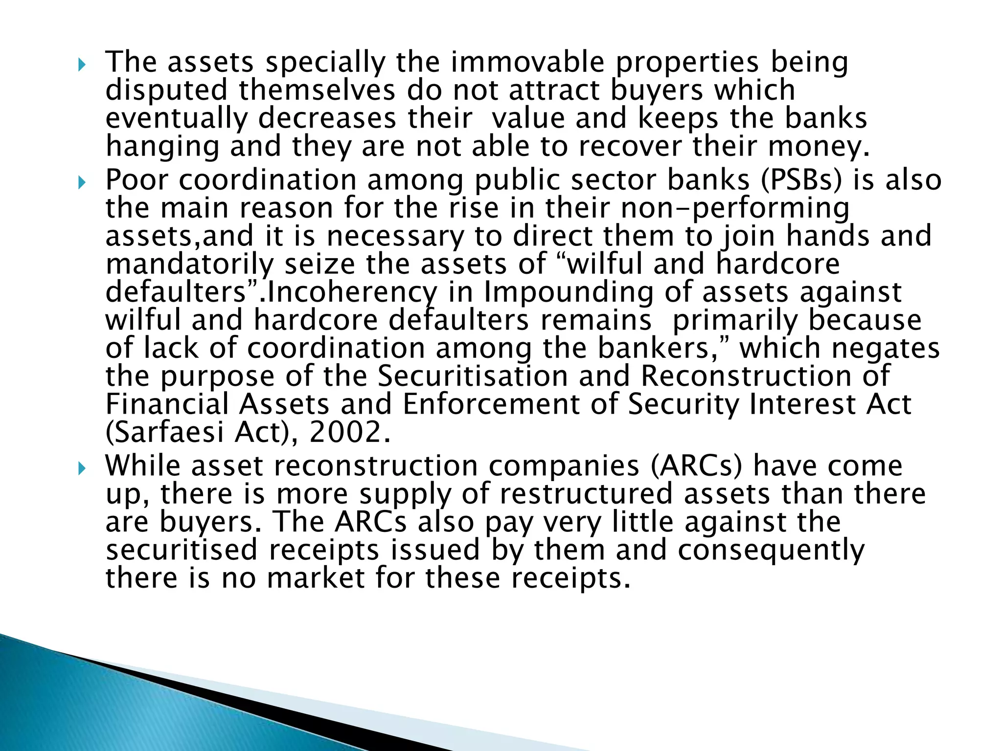  The assets specially the immovable properties being
disputed themselves do not attract buyers which
eventually decreases their value and keeps the banks
hanging and they are not able to recover their money.
 Poor coordination among public sector banks (PSBs) is also
the main reason for the rise in their non-performing
assets,and it is necessary to direct them to join hands and
mandatorily seize the assets of “wilful and hardcore
defaulters”.Incoherency in Impounding of assets against
wilful and hardcore defaulters remains primarily because
of lack of coordination among the bankers,” which negates
the purpose of the Securitisation and Reconstruction of
Financial Assets and Enforcement of Security Interest Act
(Sarfaesi Act), 2002.
 While asset reconstruction companies (ARCs) have come
up, there is more supply of restructured assets than there
are buyers. The ARCs also pay very little against the
securitised receipts issued by them and consequently
there is no market for these receipts.
 
