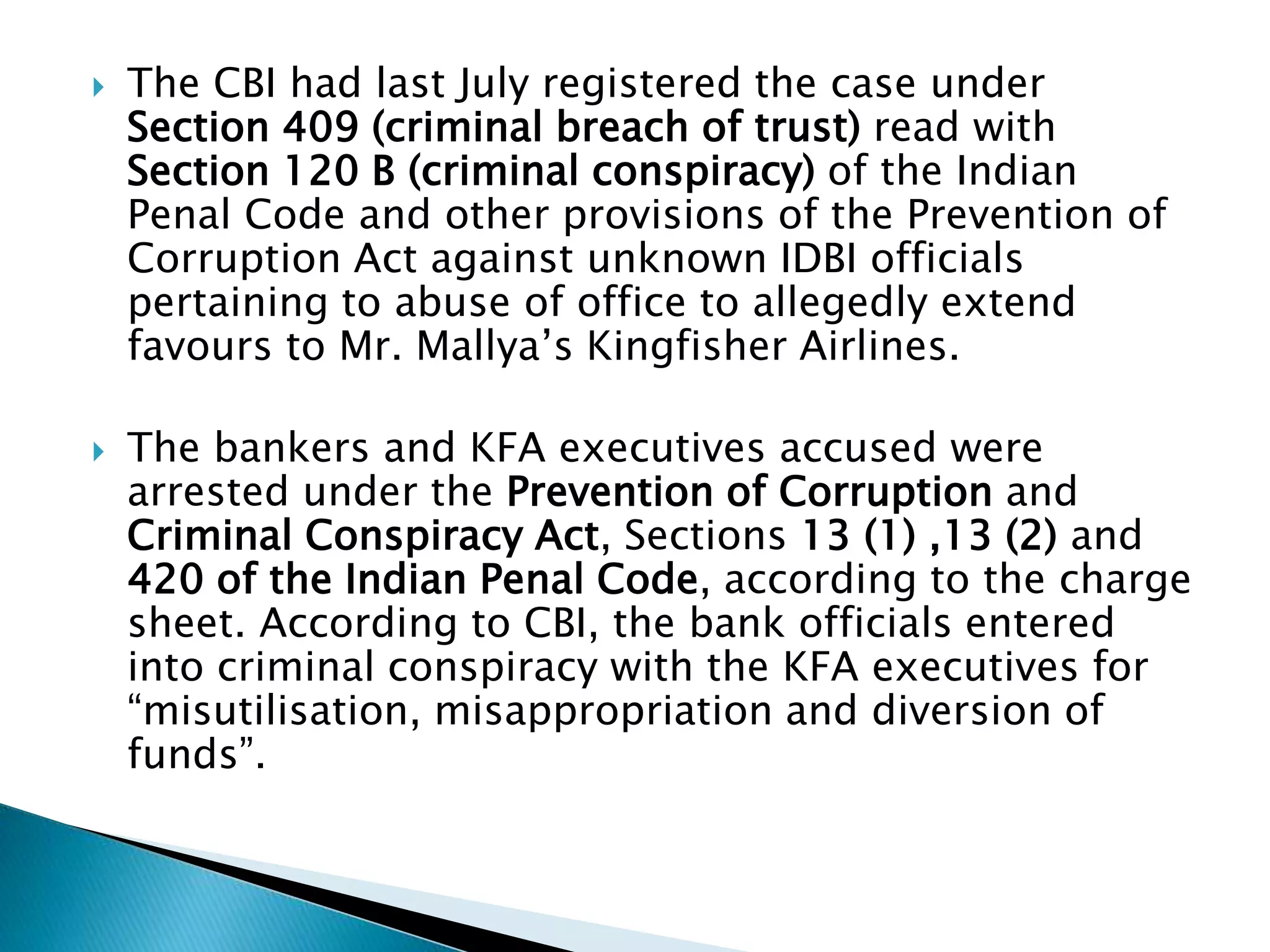  The CBI had last July registered the case under
Section 409 (criminal breach of trust) read with
Section 120 B (criminal conspiracy) of the Indian
Penal Code and other provisions of the Prevention of
Corruption Act against unknown IDBI officials
pertaining to abuse of office to allegedly extend
favours to Mr. Mallya’s Kingfisher Airlines.
 The bankers and KFA executives accused were
arrested under the Prevention of Corruption and
Criminal Conspiracy Act, Sections 13 (1) ,13 (2) and
420 of the Indian Penal Code, according to the charge
sheet. According to CBI, the bank officials entered
into criminal conspiracy with the KFA executives for
“misutilisation, misappropriation and diversion of
funds”.
 
