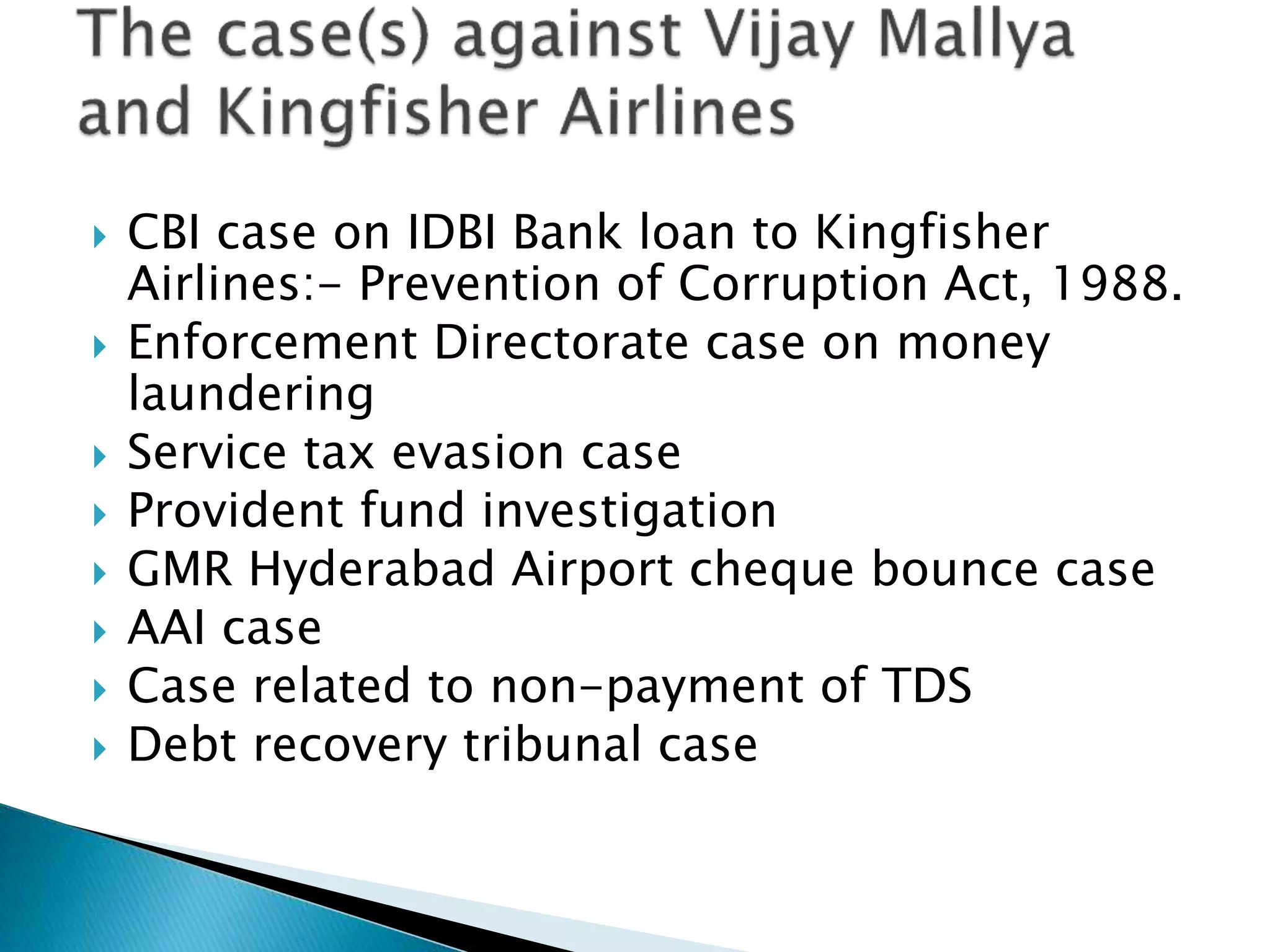  CBI case on IDBI Bank loan to Kingfisher
Airlines:- Prevention of Corruption Act, 1988.
 Enforcement Directorate case on money
laundering
 Service tax evasion case
 Provident fund investigation
 GMR Hyderabad Airport cheque bounce case
 AAI case
 Case related to non-payment of TDS
 Debt recovery tribunal case
 