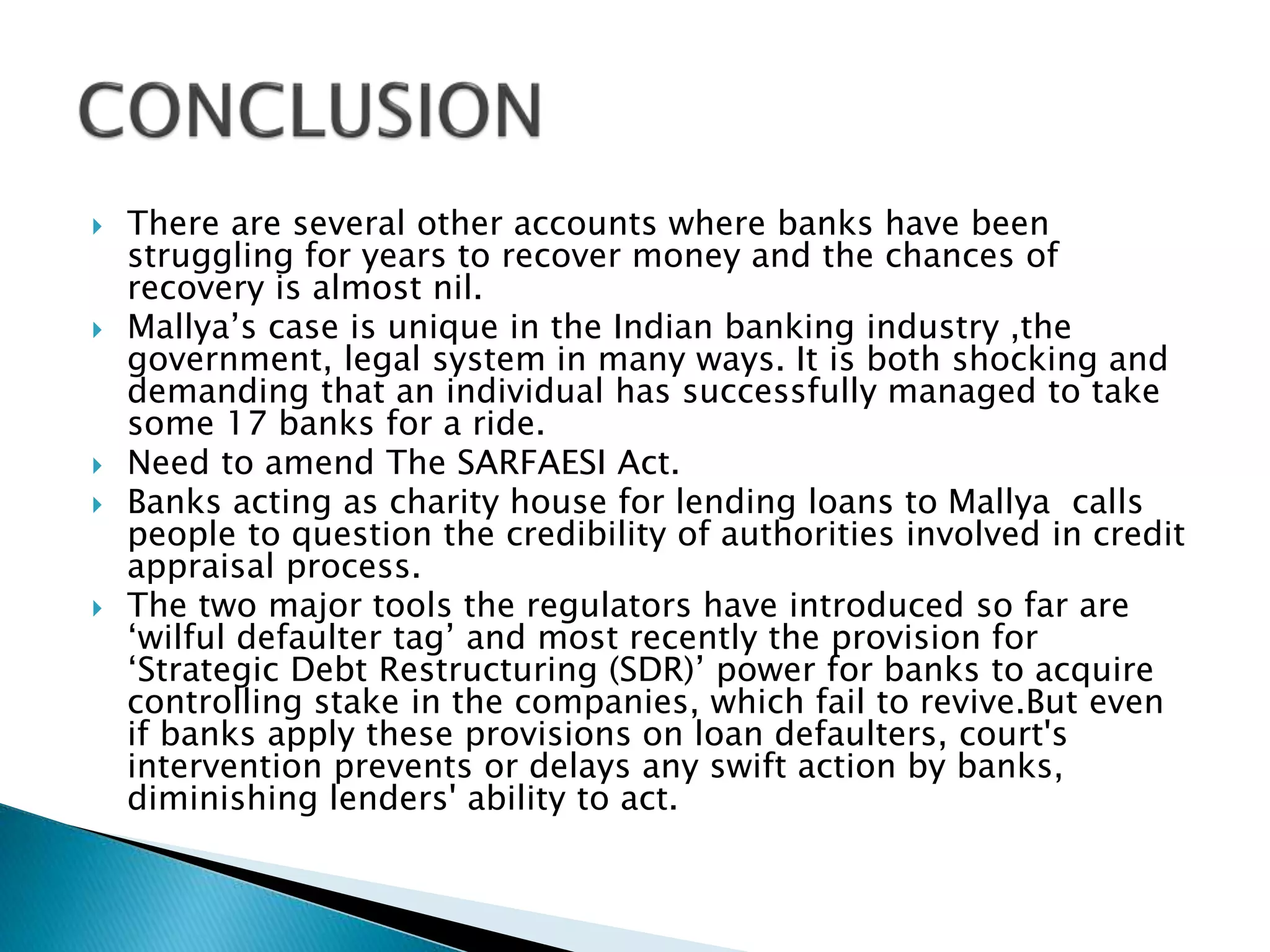  There are several other accounts where banks have been
struggling for years to recover money and the chances of
recovery is almost nil.
 Mallya’s case is unique in the Indian banking industry ,the
government, legal system in many ways. It is both shocking and
demanding that an individual has successfully managed to take
some 17 banks for a ride.
 Need to amend The SARFAESI Act.
 Banks acting as charity house for lending loans to Mallya calls
people to question the credibility of authorities involved in credit
appraisal process.
 The two major tools the regulators have introduced so far are
‘wilful defaulter tag’ and most recently the provision for
‘Strategic Debt Restructuring (SDR)’ power for banks to acquire
controlling stake in the companies, which fail to revive.But even
if banks apply these provisions on loan defaulters, court's
intervention prevents or delays any swift action by banks,
diminishing lenders' ability to act.
 