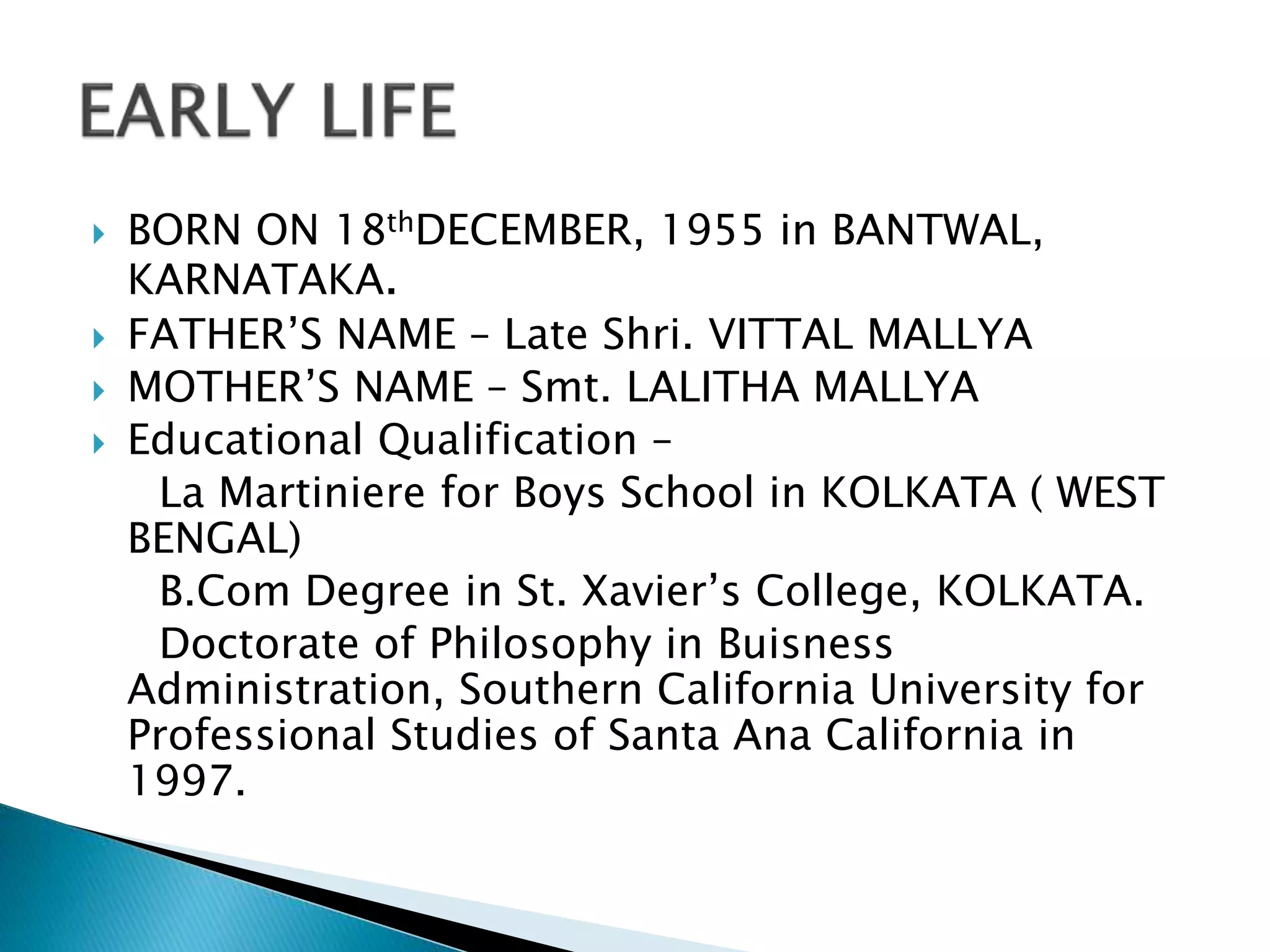  BORN ON 18thDECEMBER, 1955 in BANTWAL,
KARNATAKA.
 FATHER’S NAME – Late Shri. VITTAL MALLYA
 MOTHER’S NAME – Smt. LALITHA MALLYA
 Educational Qualification –
La Martiniere for Boys School in KOLKATA ( WEST
BENGAL)
B.Com Degree in St. Xavier’s College, KOLKATA.
Doctorate of Philosophy in Buisness
Administration, Southern California University for
Professional Studies of Santa Ana California in
1997.
 