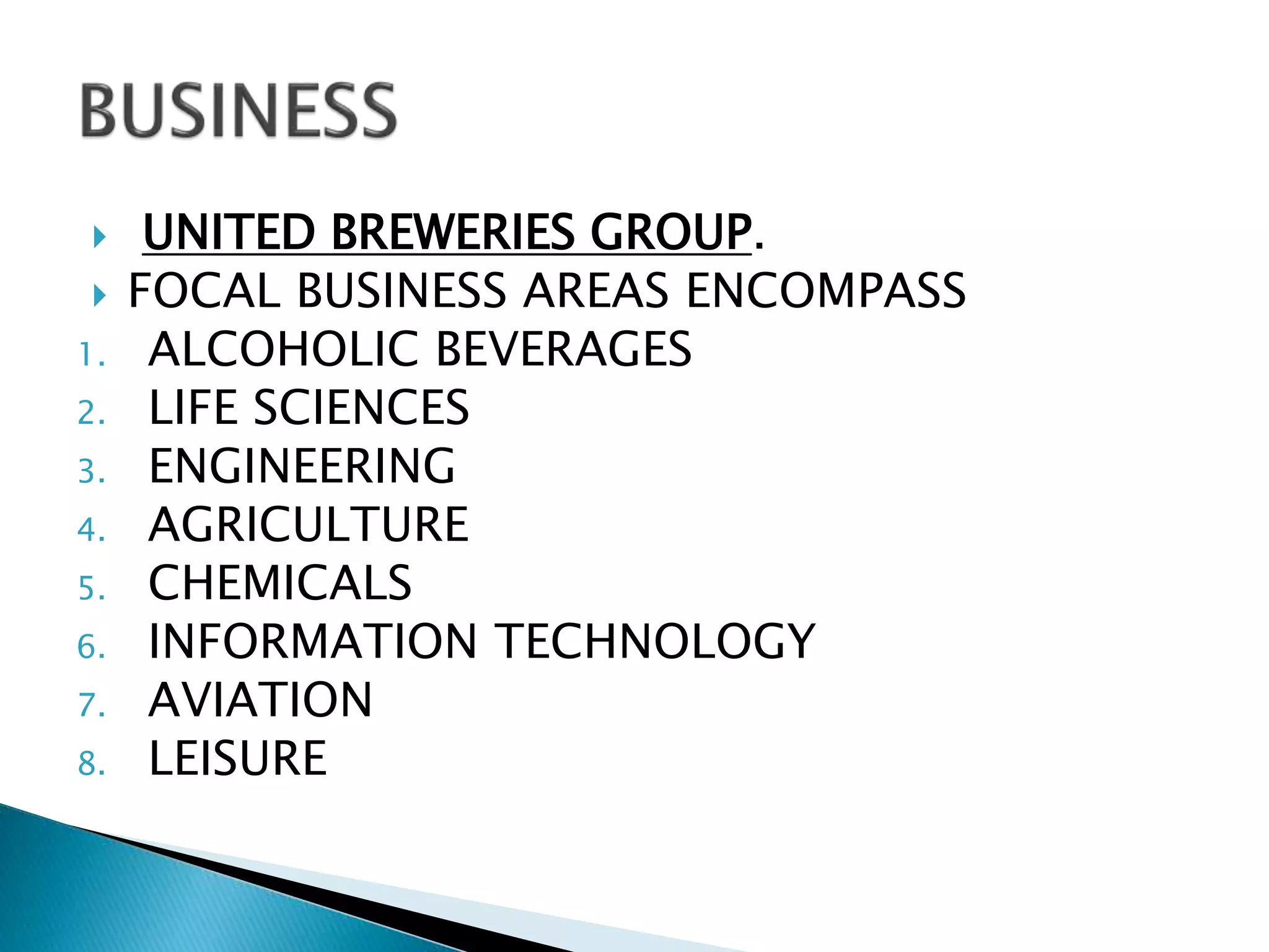  UNITED BREWERIES GROUP.
 FOCAL BUSINESS AREAS ENCOMPASS
1. ALCOHOLIC BEVERAGES
2. LIFE SCIENCES
3. ENGINEERING
4. AGRICULTURE
5. CHEMICALS
6. INFORMATION TECHNOLOGY
7. AVIATION
8. LEISURE
 