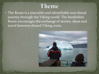  The Route is a traceable and identifiable non-lineal
journey through the Viking world. The borderless
Route encourages the exchange of stories, ideas and
travel between shared Viking roots.
 