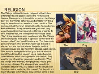 RELIGION
The Vikings believed in an old religion that had lots of
different gods and goddesses like the Romans and
Greeks. These gods only have little impact on the Vikings’
daily life, the Vikings behaviour, and almost every thing
they did were based on a code of honor or ethics. The
gods each had their own personalities like human beings.
People believed if they treated these gods well, they
would helped them fight against evil forces or spirits. To
treat the gods well, the Vikings made sacrifices called
“Blot”, these sacrifices were mostly animals. The Vikings
often worshipped their gods in open air, so they built the
temples called “Hov” in wild landscapes. The three main
gods were Odin, Thor and Frey. Odin was the god of
wisdom and war and the ruler of the gods, and the              Thor          Frey
Vikings believed this god had many strange super powers.
Thor was the strongest in all the gods and he was the
god of thunder and his weapon was a magic hammer
called Mjollnir, which was a powerful thunderbolt. Frey
was the god of weather, generation, and fertility. When
the Vikings were married, they prayed to Frey to give
them many children. The Vikings slowly turned into
Christians around 1000 A.D because of the influence of
Christians in the lands they Conquered. But they did not
totally changed to Christians, they still kept some of their          Odin
 