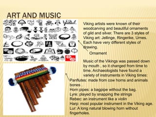ART AND MUSIC
                       Viking artists were known of their
                       woodcarving and beautiful ornaments
                       of gild and silver. There are 3 styles of
                       Viking art: Jellinge, Ringerike, Urnes.
                       Each have very different styles of
                       drawing.
                           Ornament

                         Music of the Vikings was passed down
                         by mouth , so it changed from time to
                         time. Archaeologists have found a
                         variety of instruments in Viking times:
                Panflutes: made from cow horns and animals
                bones .
                Horn pipes: a bagpipe without the bag.
                Lyre: played by snapping the strings
                Rebec: an instrument like a violin
                Harp: most popular instrument in the Viking age.
                Lur: A long natural blowing horn without
                fingerholes.
 