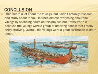 CONCLUSION
   I had heard a lot about the Vikings, but I didn’t actually research
    and study about them. I learned almost everything about the
    Vikings by spending hours on this project, but it was worth it
    because the Vikings were a group of amazing people that I really
    enjoy studying. Overall, the Vikings were a great civilization to learn
    about.
 