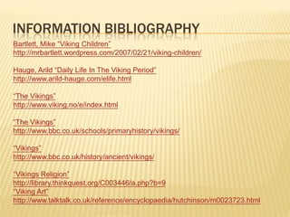 INFORMATION BIBLIOGRAPHY
Bartlett, Mike “Viking Children”
http://mrbartlett.wordpress.com/2007/02/21/viking-children/

Hauge, Arild “Daily Life In The Viking Period”
http://www.arild-hauge.com/elife.html

“The Vikings”
http://www.viking.no/e/index.html

“The Vikings”
http://www.bbc.co.uk/schools/primaryhistory/vikings/

“Vikings”
http://www.bbc.co.uk/history/ancient/vikings/

“Vikings Religion”
http://library.thinkquest.org/C003446/a.php?b=9
“Viking Art”
http://www.talktalk.co.uk/reference/encyclopaedia/hutchinson/m0023723.html
 