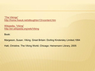 “The Vikings”
http://home.freeuk.net/elloughton13/vcontent.htm

Wikipedia, “Viking”
http://en.wikipedia.org/wiki/Viking

Book:

Margeson, Susan. Viking. Great Britain: Dorling Kindersley Limited,1994

Hatt, Christine. The Viking World. Chicago: Heinemann Library, 2005
 