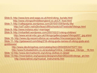 Slide 6- http://www.lore-and-saga.co.uk/html/viking_burials.html
         http://www.vikingsofmiddleengland.co.uk/LH_food.html
Slide 7- http://vallepajares.wordpress.com/2010/01/04/family-life/
         http://cd7.e2bn.net/e2bn/leas/c99/schools/cd7/website/Vikings.html
Slide 8- http://www.indiana.edu/~marriage/
Slide 9- http://mrbartlett.wordpress.com/2007/02/21/viking-children/
         http://www.wirral-mbc.gov.uk/Vikings/gallery/pages/Vikings007_jpg.shtml
Slide 10- http://www.clg-nezant-stbrice.ac-versailles.fr/ecosse/ppzn.htm
Slide 11- http://getasword.com/blog/218-viking-gods-names-of-viking-gods-and-
goddesses/
       http://www.olevikingshop.com/catalog/item/2654005/4475377.htm
       http://www.fruitsaladretro.co.uk/acatalog/Online_Catalogue_Vikings__16.htm
Slide 12-http://www.denmarkemb.org/viking-clothes-in-detail/
Slide 13-http://moorstation.org/typoasis/designers/klein06/pic05/vikings_art.htm
          http://www.latinst.org/musical_instruments.htm
 
