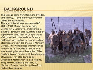BACKGROUND
The Vikings came from Denmark, Sweden,
and Norway. These three countries were
called the Scandinavia.
The age of the Vikings was around AD
700 to 1100. During this time, many
Vikings left Scandinavia, and migrate to
England, Scotland, and countries that they
explored by using their longships. Some
Vikings settle in new lands as farmers,
craftsmen, and traders, but some raid and
steal treasure from the shores of Northern
Europe. The Vikings used their longships
to travel as far as Constantinople, which
was amazing because the capital of the
Eastern Roman Empire is at the other side
of Europe. They also traveled to
Greenland, North America, and Iceland.
They were outstanding warriors, so
Northern Europe cannot stop them from
raiding their treasure.
 