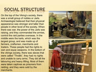 SOCIAL STRUCTURE
On the top of the Viking’s society, there
was a small group of nobles or Jarls.
Archaeologist believed that their physical
appearance was stronger and taller than
people in other level of the society. When
there was war, the power of the Jarls was
raising, and they commanded the armies,
control the raid parties overseas. In the
middle were the karls, which was the
largest group, and was made up of
farmers, craftsmen, merchants and
traders. These people had the rights to
own and equip weapons. In the bottom of
the vikings society, there was slaves that
were called ”Thralls”, they had no rights
and unable to carry arms. They did all the
labouring and heavy lifting. Most of them
were taken captives as prisoners from
raiding, and they were sold by the
merchants.
 