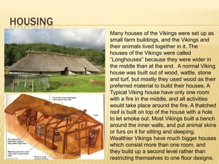HOUSING
          Many houses of the Vikings were set up as
          small farm buildings, and the Vikings and
          their animals lived together in it. The
          houses of the Vikings were called
          “Longhouses” because they were wider in
          the middle than at the end. A normal Viking
          house was built out of wood, wattle, stone
          and turf, but mostly they used wood as their
          preferred material to build their houses. A
          Typical Viking house have only one room
          with a fire in the middle, and all activities
          would take place around the fire. A thatched
          roof is built on top of the house with a hole
          to let smoke out. Most Vikings built a bench
          around the inner walls, and put animal skins
          or furs on it for sitting and sleeping.
          Wealthier Vikings have much bigger houses
          which consist more than one room, and
          they build up a second level rather than
          restricting themselves to one floor designs.
 