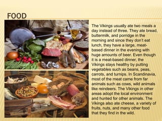 FOOD
       The Vikings usually ate two meals a
       day instead of three. They ate bread,
       buttermilk, and porridge in the
       morning and since they don’t eat
       lunch, they have a large, meat-
       based dinner in the evening with
       huge amounts of beer. Even though
       it is a meat-based dinner, the
       Vikings stays healthy by putting
       vegetables such as beans, peas,
       carrots, and turnips. In Scandinavia,
       most of the meat came from far
       animals such as cows, wild animals
       like reindeers. The Vikings in other
       areas adopt the local environment
       and hunted for other animals. The
       Vikings also ate cheese, a variety of
       fruits, nuts, and many other food
       that they find in the wild.
 