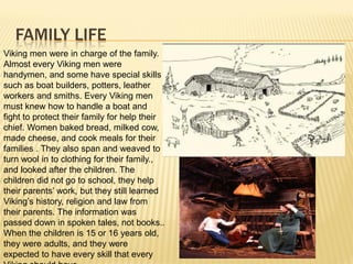 FAMILY LIFE
Viking men were in charge of the family.
Almost every Viking men were
handymen, and some have special skills
such as boat builders, potters, leather
workers and smiths. Every Viking men
must knew how to handle a boat and
fight to protect their family for help their
chief. Women baked bread, milked cow,
made cheese, and cook meals for their
families . They also span and weaved to
turn wool in to clothing for their family.,
and looked after the children. The
children did not go to school, they help
their parents’ work, but they still learned
Viking’s history, religion and law from
their parents. The information was
passed down in spoken tales, not books..
When the children is 15 or 16 years old,
they were adults, and they were
expected to have every skill that every
 