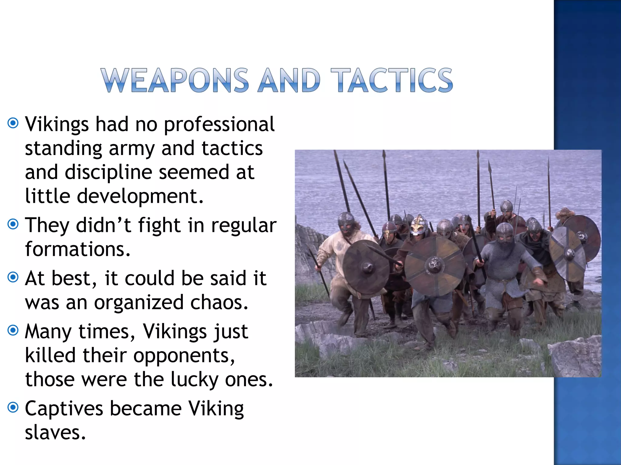 Vikings had no professional standing army and tactics  and discipline seemed at little development.  They didn’t fight in regular formations. At best, it could be said it was an organized chaos. Many times, Vikings just killed their opponents, those were the lucky ones. Captives became Viking slaves. 