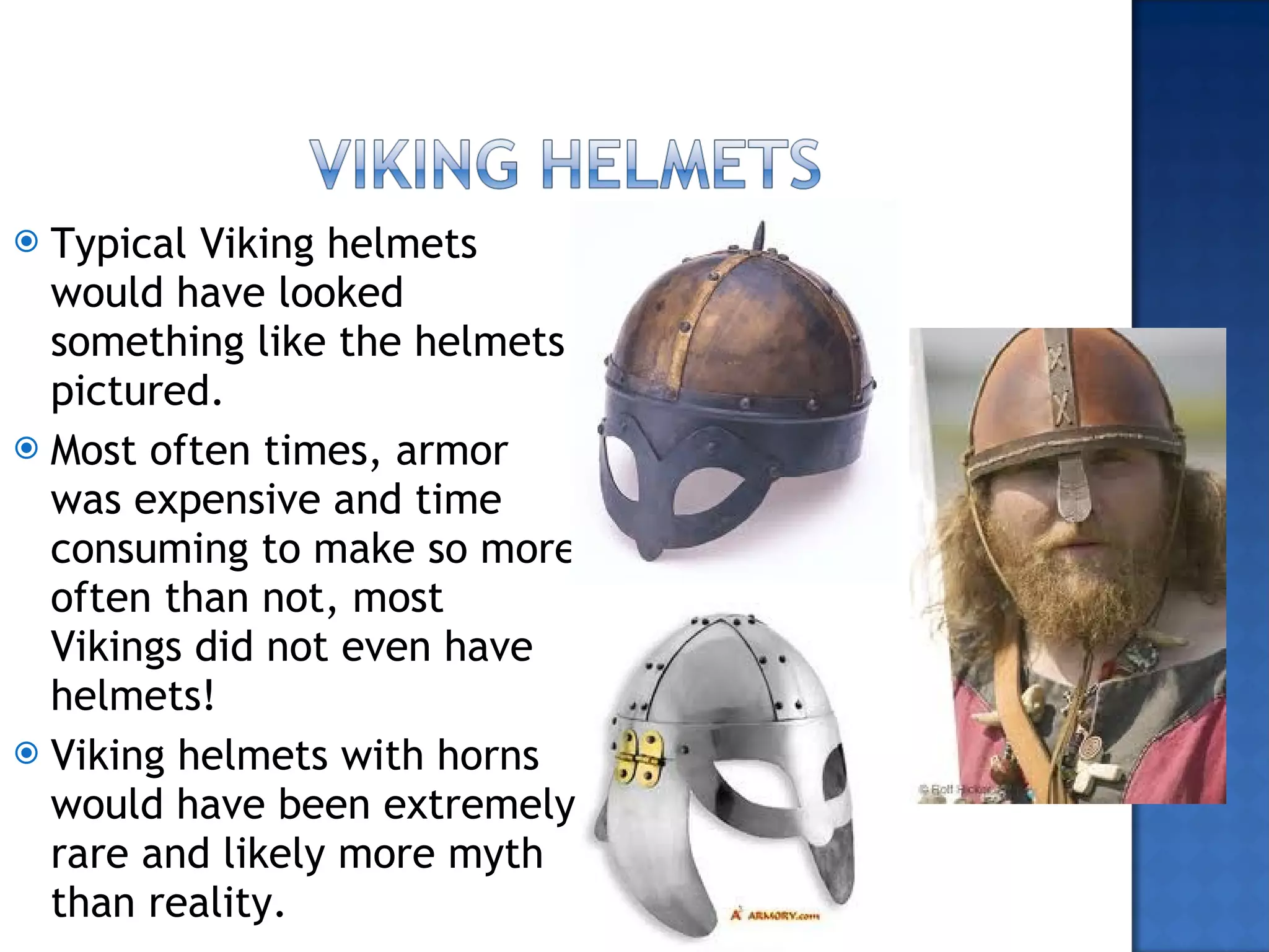 Typical Viking helmets would have looked something like the helmets pictured. Most often times, armor was expensive and time consuming to make so more often than not, most Vikings did not even have helmets! Viking helmets with horns would have been extremely rare and likely more myth than reality.  