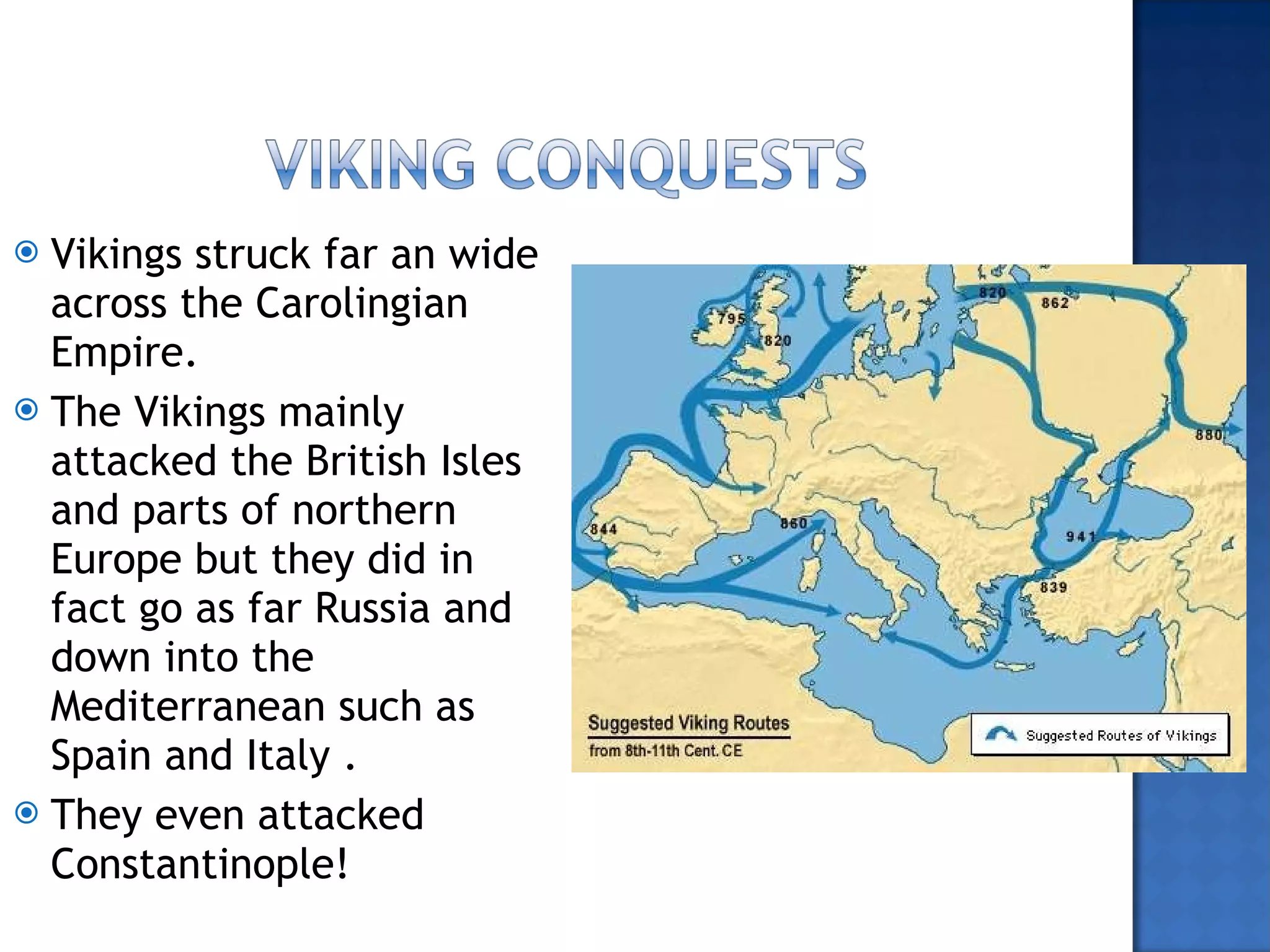 Vikings struck far an wide across the Carolingian Empire. The Vikings mainly attacked the British Isles and parts of northern Europe but they did in fact go as far Russia and down into the Mediterranean such as Spain and Italy .  They even attacked Constantinople! 