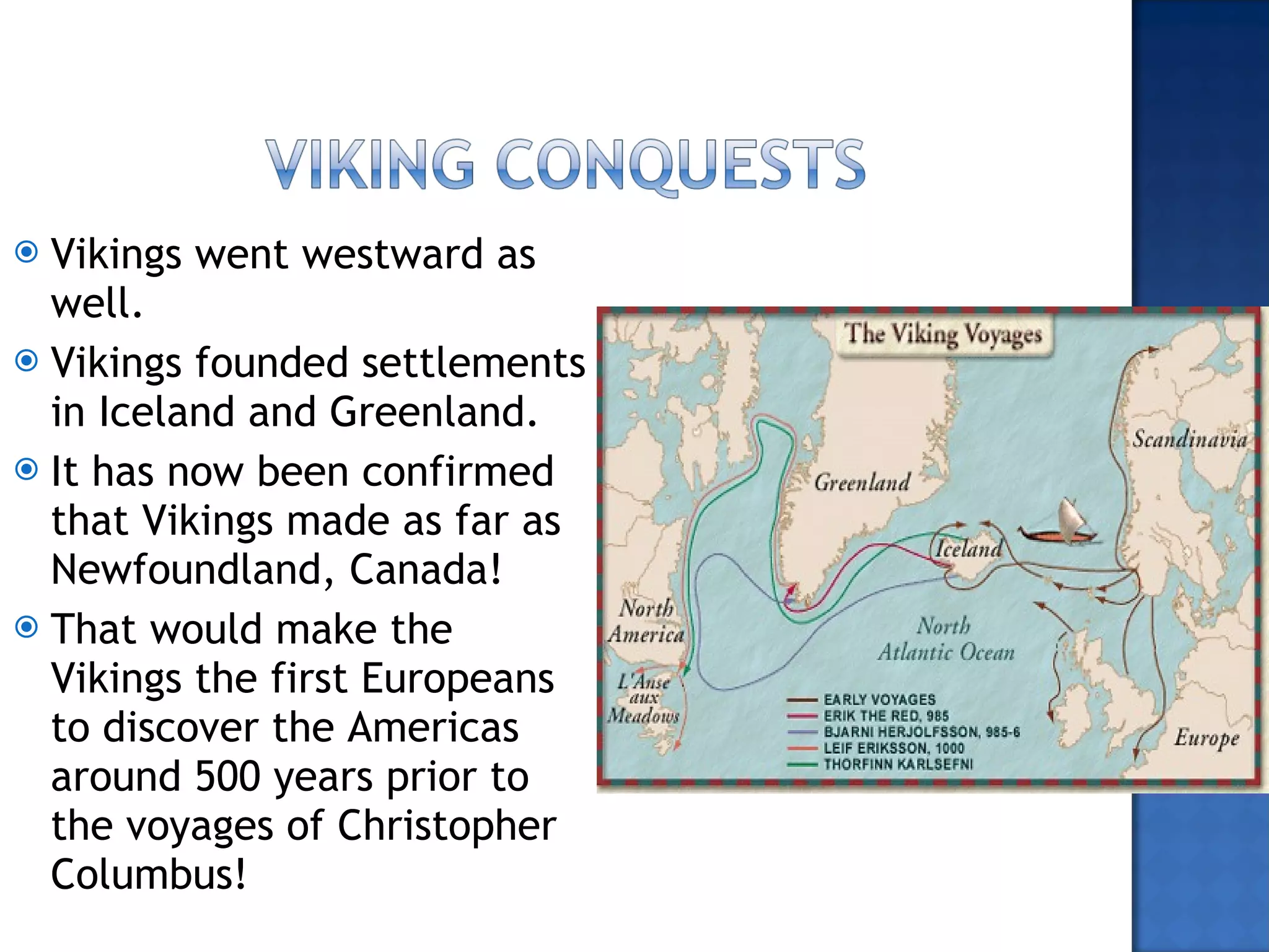 Vikings went westward as well. Vikings founded settlements in Iceland and Greenland. It has now been confirmed that Vikings made as far as Newfoundland, Canada! That would make the Vikings the first Europeans to discover the Americas around 500 years prior to the voyages of Christopher Columbus! 