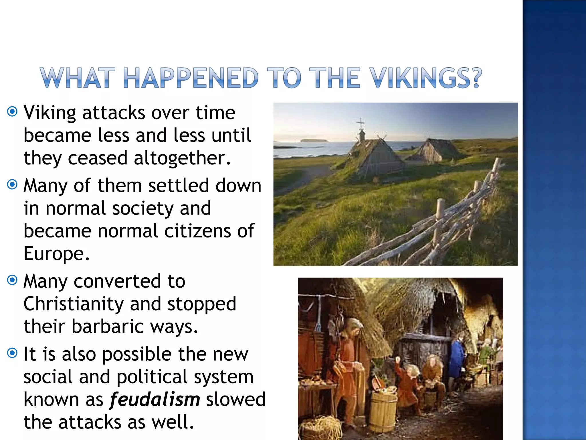 Viking attacks over time became less and less until they ceased altogether. Many of them settled down in normal society and became normal citizens of Europe. Many converted to Christianity and stopped their barbaric ways. It is also possible the new social and political system known as  feudalism  slowed the attacks as well. 