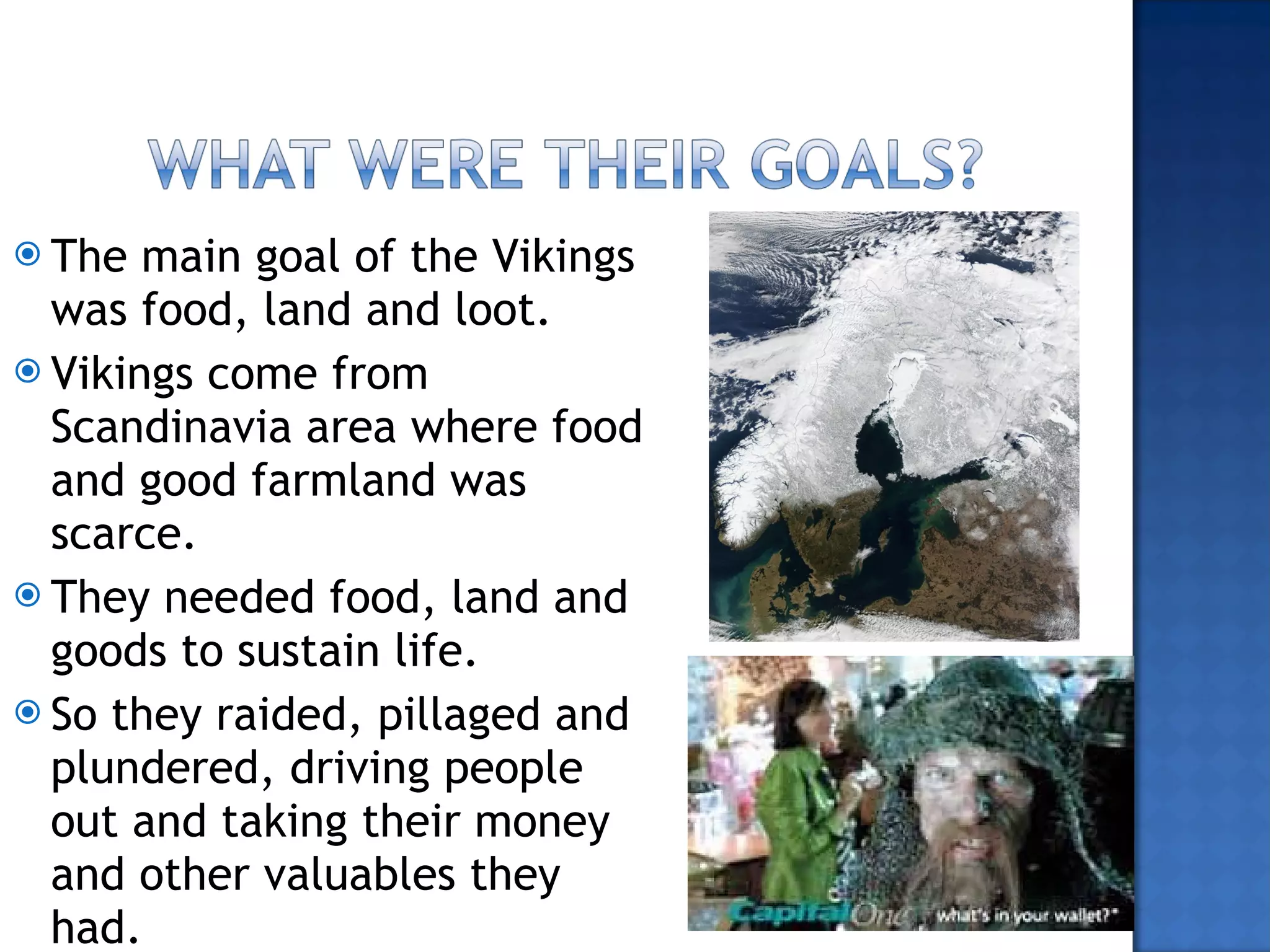 The main goal of the Vikings was food, land and loot.  Vikings come from Scandinavia area where food and good farmland was scarce.  They needed food, land and goods to sustain life. So they raided, pillaged and plundered, driving people out and taking their money and other valuables they had.  